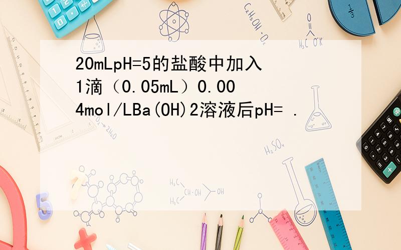 20mLpH=5的盐酸中加入1滴（0.05mL）0.004mol/LBa(OH)2溶液后pH= .