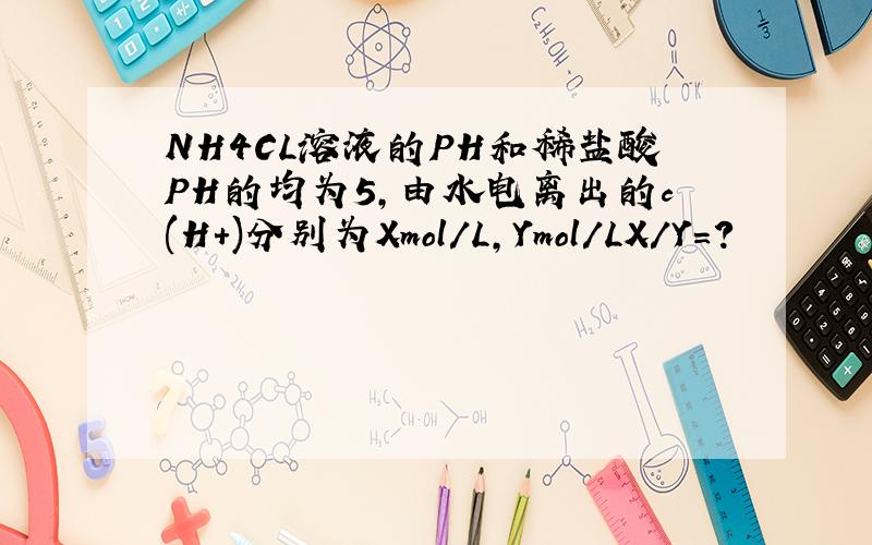 NH4CL溶液的PH和稀盐酸PH的均为5,由水电离出的c(H+)分别为Xmol/L,Ymol/LX/Y=?