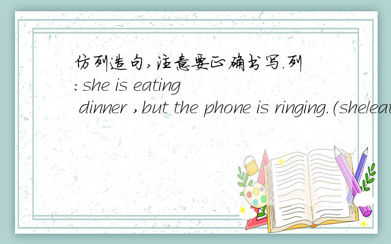 仿列造句,注意要正确书写.列：she is eating dinner ,but the phone is ringing.（she/eat dinner ,the phone/ring）1、（ ）（they/play football,it/rain） 2、（ ）（l/watch TV,the doordell/ring）3、（ ）（he/start to cross,a car