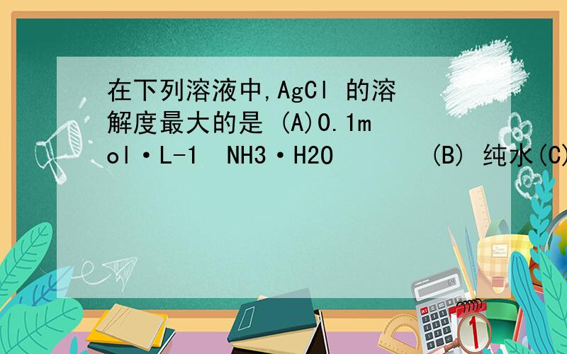 在下列溶液中,AgCl 的溶解度最大的是 (A)0.1mol·L-1  NH3·H2O       (B) 纯水(C) 0.1mol·L-1 HCl             (D) 0.1mol·L-1 NaCl