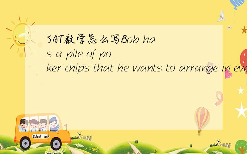 SAT数学怎么写Bob has a pile of poker chips that he wants to arrange in even stacks.If he stacks them in piles of 10,he has 4 chips left over.If he stacks them in piles of 8,he has 2 chips left over.If Bob finally decides to stack the chips in on