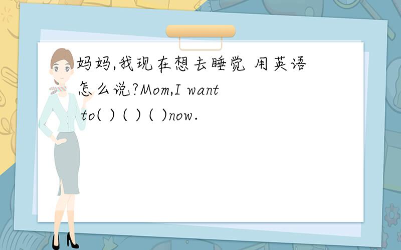 妈妈,我现在想去睡觉 用英语怎么说?Mom,I want to( ) ( ) ( )now.