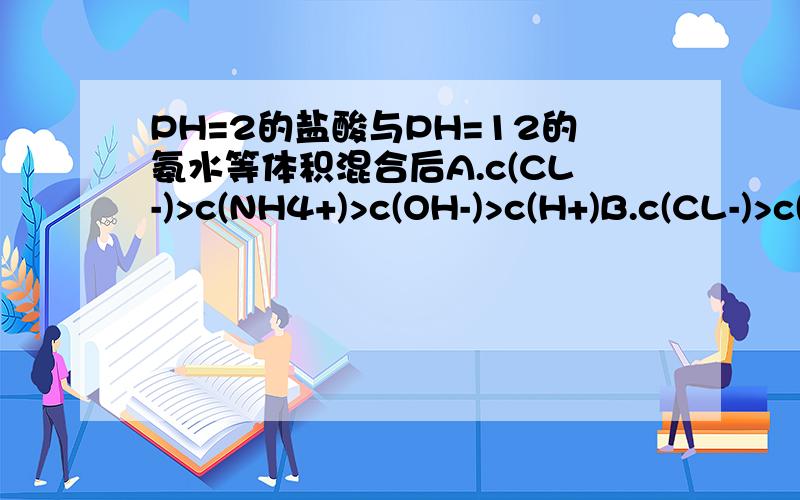 PH=2的盐酸与PH=12的氨水等体积混合后A.c(CL-)>c(NH4+)>c(OH-)>c(H+)B.c(CL-)>c(NH4+)>c(H+)>c(OH-)C.c(NH4+)>c(CL-)>c(OH-)>c(H+)为什么?请详细说明.是等PH值哦，答案是选A.我想问为什么不选C?