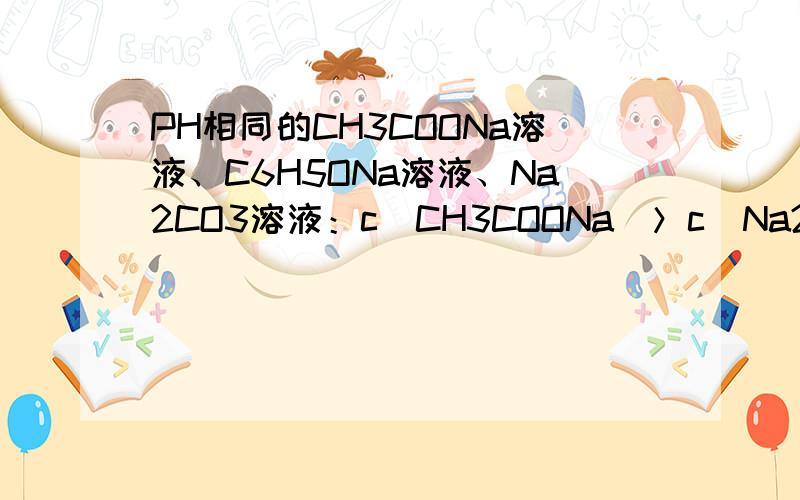 PH相同的CH3COONa溶液、C6H5ONa溶液、Na2CO3溶液：c(CH3COONa)＞c(Na2CO3) ＞c(C6H5ONa ) 哪错了?