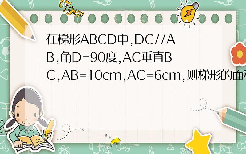 在梯形ABCD中,DC//AB,角D=90度,AC垂直BC,AB=10cm,AC=6cm,则梯形的面积是多少