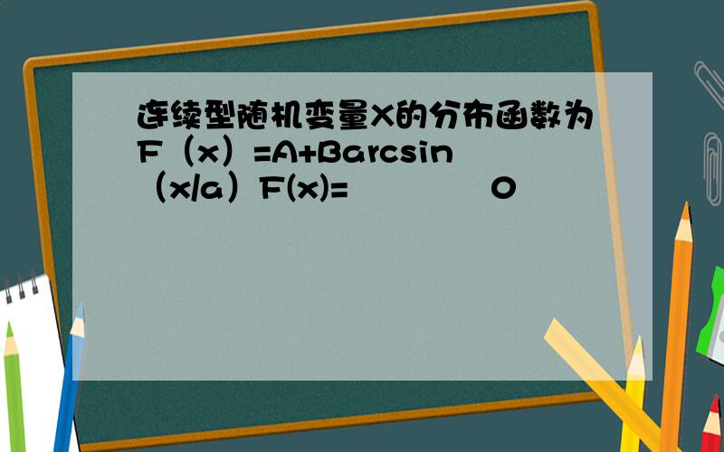 连续型随机变量X的分布函数为F（x）=A+Barcsin（x/a）F(x)=  ﹛        0                   x≤-a             A+Barcsin（x/a） -a＜x＜a（a＞0）                      1                   x≥a试求：（1）系数A、B   （2）