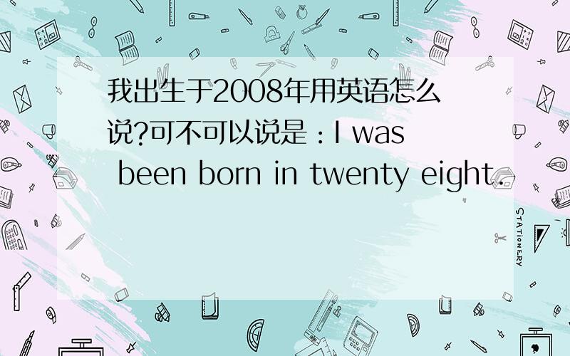我出生于2008年用英语怎么说?可不可以说是：I was been born in twenty eight.