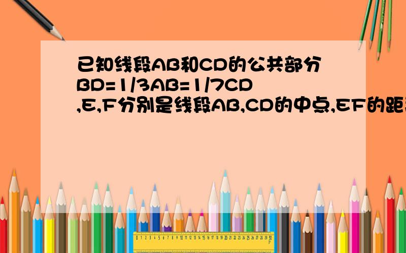已知线段AB和CD的公共部分BD=1/3AB=1/7CD,E,F分别是线段AB,CD的中点,EF的距离是6cm,求AB,CD的长