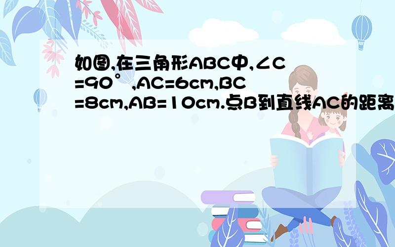如图,在三角形ABC中,∠C=90°,AC=6cm,BC=8cm,AB=10cm.点B到直线AC的距离是（ ）,A,B两点的距离是（  ）?