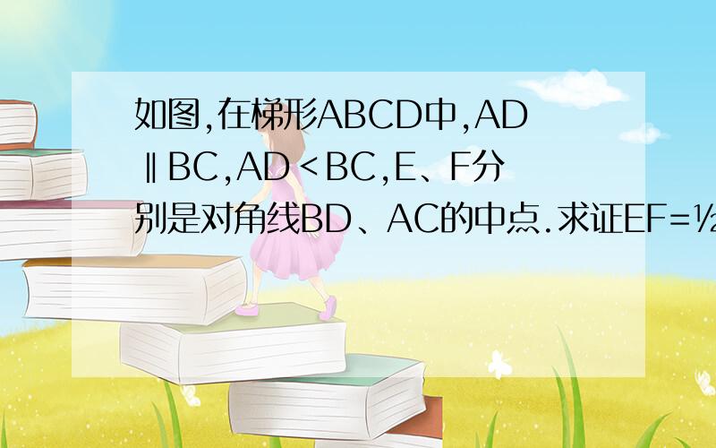 如图,在梯形ABCD中,AD‖BC,AD＜BC,E、F分别是对角线BD、AC的中点.求证EF=½（BC—AD） 求详细过程