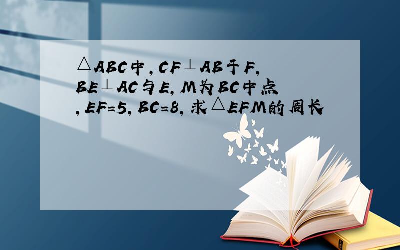 △ABC中,CF⊥AB于F,BE⊥AC与E,M为BC中点,EF=5,BC=8,求△EFM的周长
