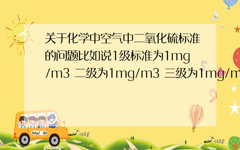 关于化学中空气中二氧化硫标准的问题比如说1级标准为1mg/m3 二级为1mg/m3 三级为1mg/m3那0.5/1/1.5/2/2.5/3/3.不好意思打错了，应该是1级标准为1mg/m3 二级为2mg/m3 三级为3mg/m3至于单位当然也是mg/m3