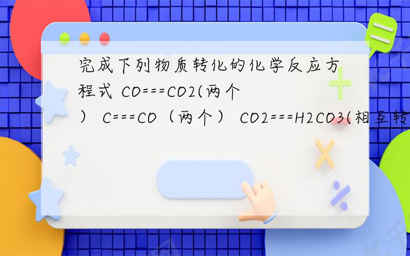 完成下列物质转化的化学反应方程式 CO===CO2(两个） C===CO（两个） CO2===H2CO3(相互转换）C===CO2CO2===CaCO3(相互转换）本人新手,财富不多,