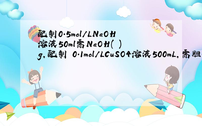 配制0.5mol/LNaOH溶液50ml需NaOH( )g,配制 0.1mol/LCuSO4溶液500mL,需胆矾（CuSO4·5H2O）（ ）g,配制0.2mol/LH2SO4溶液500ml,需98%的浓H2SO4（密度1.84g/cm³）（ ）ml