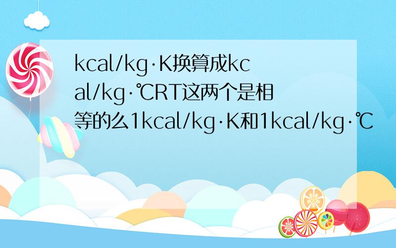 kcal/kg·K换算成kcal/kg·℃RT这两个是相等的么1kcal/kg·K和1kcal/kg·℃
