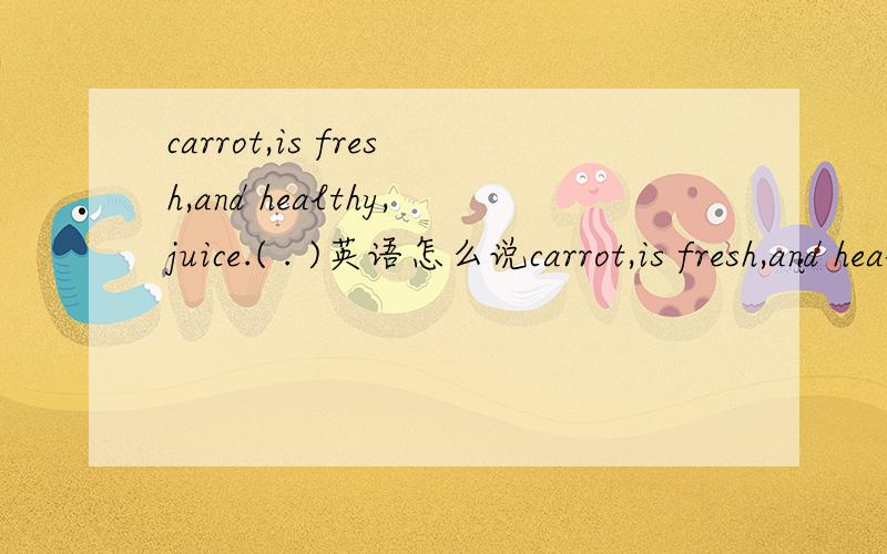 carrot,is fresh,and healthy,juice.( . )英语怎么说carrot,is fresh,and healthy,juice.( . )拼成句子