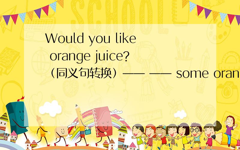 Would you like orange juice?（同义句转换）—— —— some orange juice?