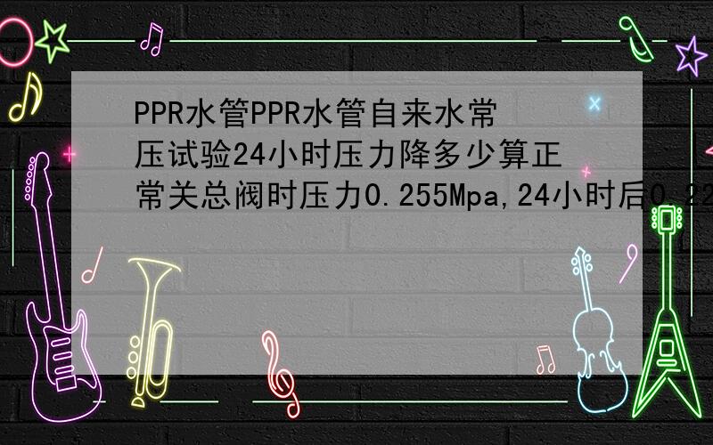 PPR水管PPR水管自来水常压试验24小时压力降多少算正常关总阀时压力0.255Mpa,24小时后0.22Mpa,正常吗,是否有漏点,刚开始2小时压力一点没降