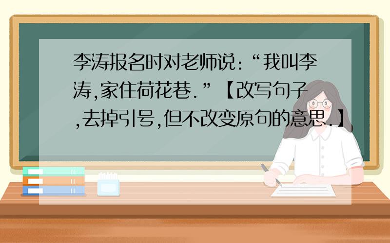 李涛报名时对老师说:“我叫李涛,家住荷花巷.”【改写句子,去掉引号,但不改变原句的意思.】