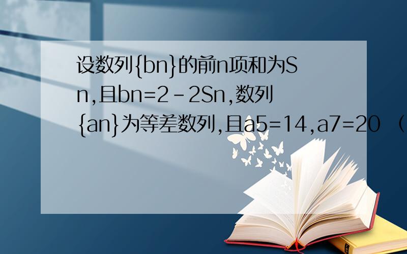 设数列{bn}的前n项和为Sn,且bn=2-2Sn,数列{an}为等差数列,且a5=14,a7=20 （1）求数列{bn}的通项公式设数列{bn}的前n项和为Sn,且bn=2-2Sn,数列{an}为等差数列,且a5=14,a7=20（1）求数列{bn}的通项公式