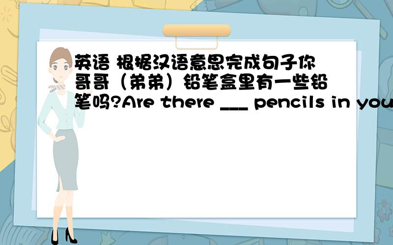 英语 根据汉语意思完成句子你哥哥（弟弟）铅笔盒里有一些铅笔吗?Are there ___ pencils in your ___ pencil-box?