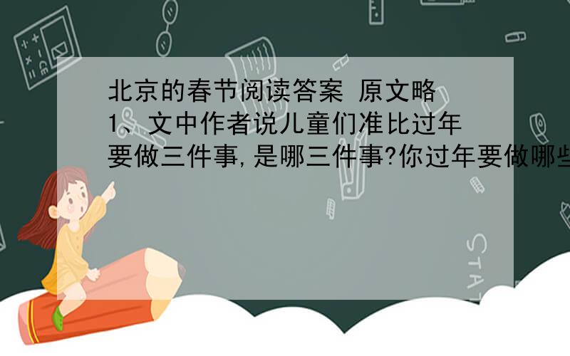 北京的春节阅读答案 原文略 1、文中作者说儿童们准比过年要做三件事,是哪三件事?你过年要做哪些准备?2、春节,俗称‘过年’,是中国最为隆重热闹的传统佳节.你知道那些过年的风俗习惯?