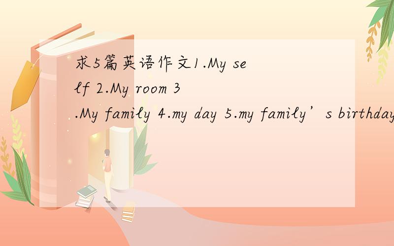 求5篇英语作文1.My self 2.My room 3.My family 4.my day 5.my family’s birthday 要原创不得抄写~客观留步，求作文~