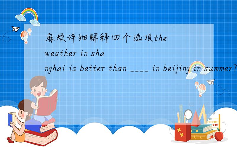 麻烦详细解释四个选项the weather in shanghai is better than ____ in beijing in summer?the weather in shanghai is better than ___ in beijing in summer?为什么答案选C  that.麻烦ABCD四个选项都解释下   A,it           B. those