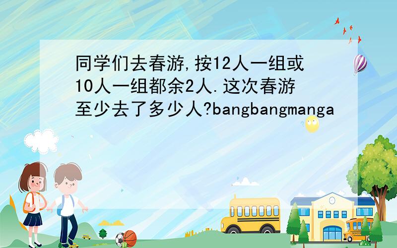 同学们去春游,按12人一组或10人一组都余2人.这次春游至少去了多少人?bangbangmanga