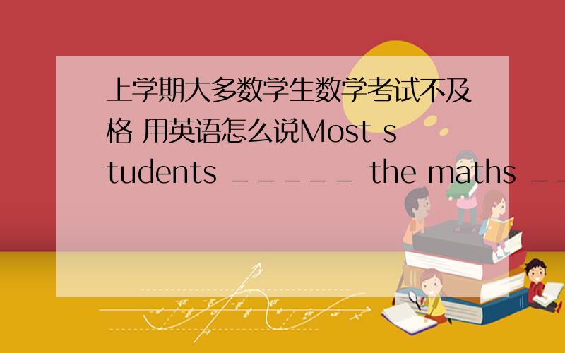 上学期大多数学生数学考试不及格 用英语怎么说Most students _____ the maths _____ last term .