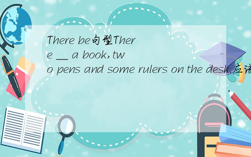 There be句型There __ a book,two pens and some rulers on the desk.应该填is还是 are?为什么呢?
