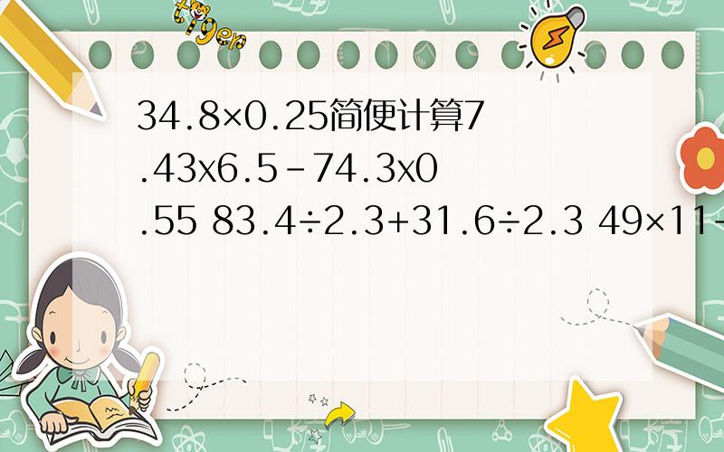 34.8×0.25简便计算7.43x6.5-74.3x0.55 83.4÷2.3+31.6÷2.3 49×11+49×36+49x54-49 9999+6666x21+3333x55 题目和这些题都要简便计算,