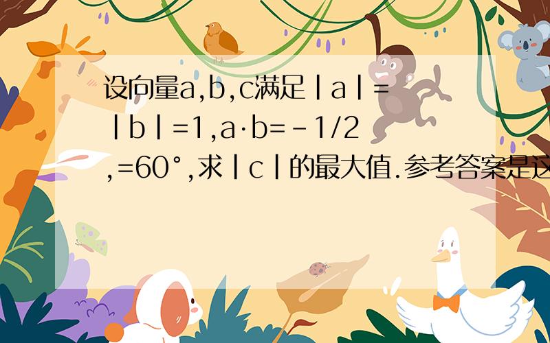 设向量a,b,c满足|a|=|b|=1,a·b=-1/2,=60°,求|c|的最大值.参考答案是这样的：|a+b|=√(a^2+b^2+2a·b)=1.一方面,(a-c)·(b-c)=a·b-(a+b)·c+c^2=-1/2-(a+b)·c+|c|^2；另一方面,(a-c)·(b-c)=1/2|a-c|·|b-c|≤[(a-c)^2+(b-c)^2]/4=[1-(