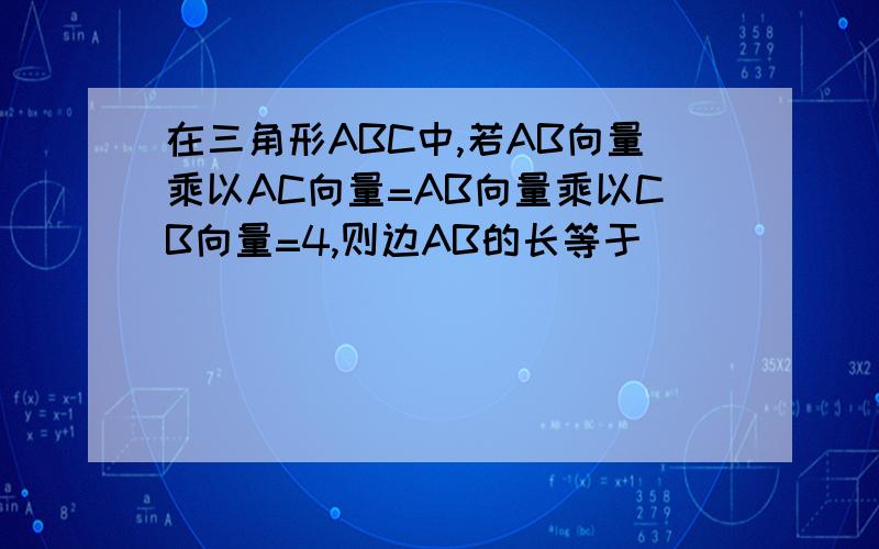 在三角形ABC中,若AB向量乘以AC向量=AB向量乘以CB向量=4,则边AB的长等于