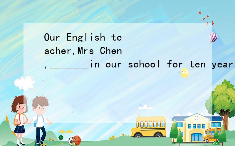 Our English teacher,Mrs Chen,_______in our school for ten years.A.teaches B.has taught C.will teach D.taught