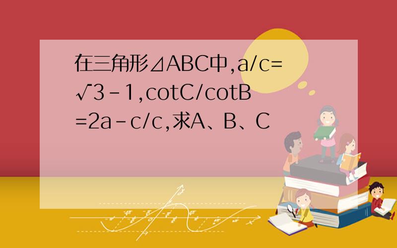 在三角形⊿ABC中,a/c=√3-1,cotC/cotB=2a-c/c,求A、B、C
