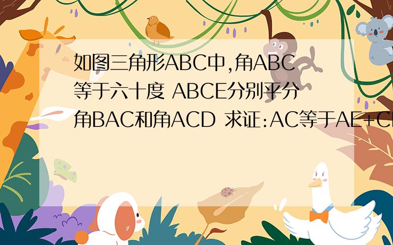 如图三角形ABC中,角ABC等于六十度 ABCE分别平分角BAC和角ACD 求证:AC等于AE+CD三角形ABC中,角ABC等于六十度 ABCE分别平分角BAC和角ACD 求证:AC等于AE+CD