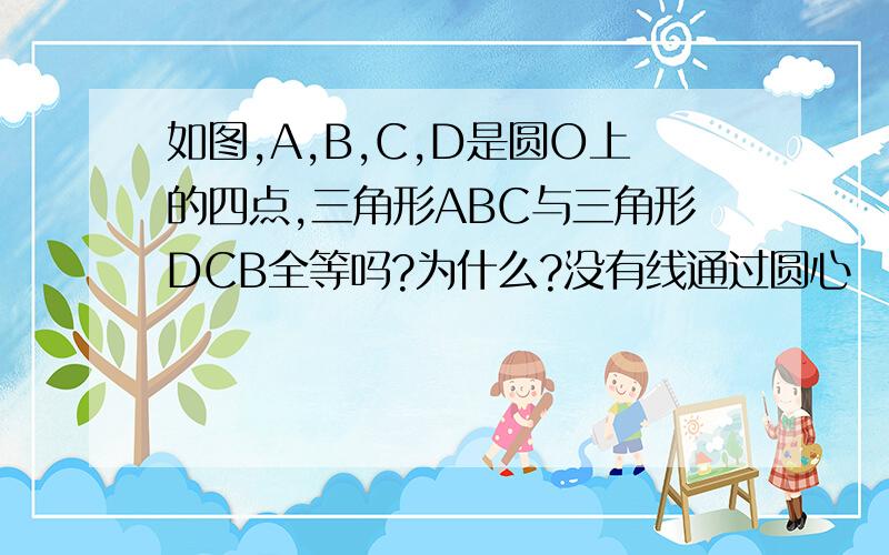 如图,A,B,C,D是圆O上的四点,三角形ABC与三角形DCB全等吗?为什么?没有线通过圆心