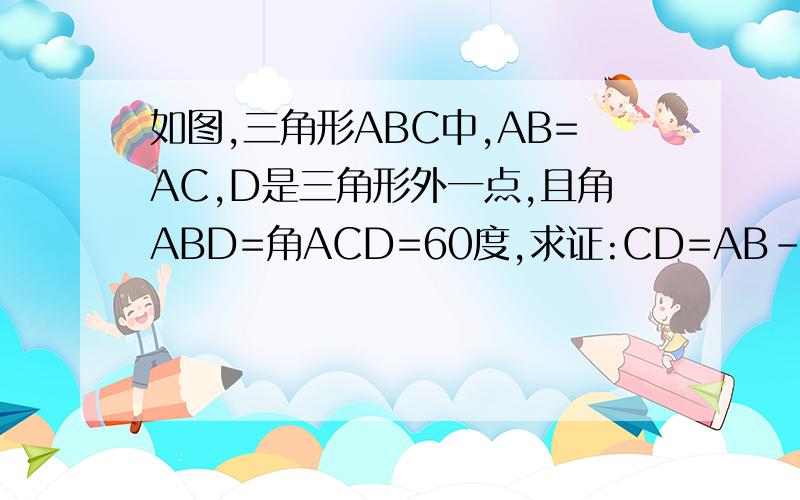 如图,三角形ABC中,AB=AC,D是三角形外一点,且角ABD=角ACD=60度,求证:CD=AB-BD.