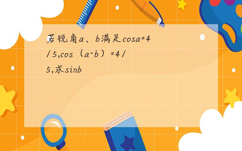 若锐角a、b满足cosa=4/5,cos（a-b）=4/5,求sinb