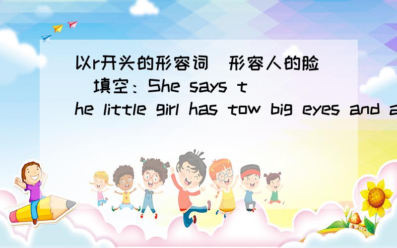 以r开头的形容词（形容人的脸）填空：She says the little girl has tow big eyes and a small nose on her r--- face