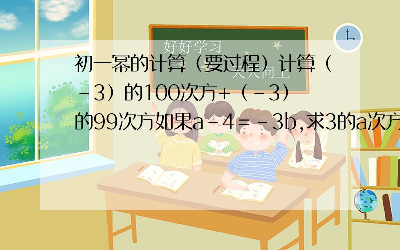 初一幂的计算（要过程）计算（－3）的100次方+（－3）的99次方如果a－4＝－3b,求3的a次方乘3的3b次方