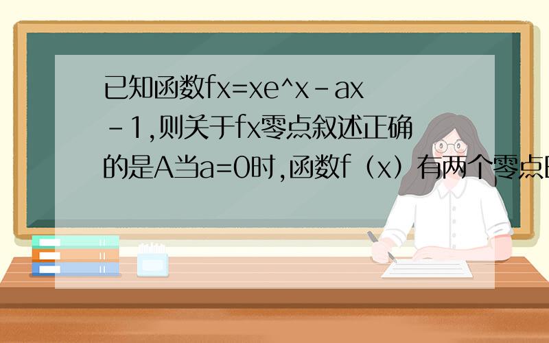 已知函数fx=xe^x-ax-1,则关于fx零点叙述正确的是A当a=0时,函数f（x）有两个零点B函数f（x）必有一个零点是正数C当a＜0时,函数f（x）有两个零点D当a＞0时,函数f（x）只有一个零点