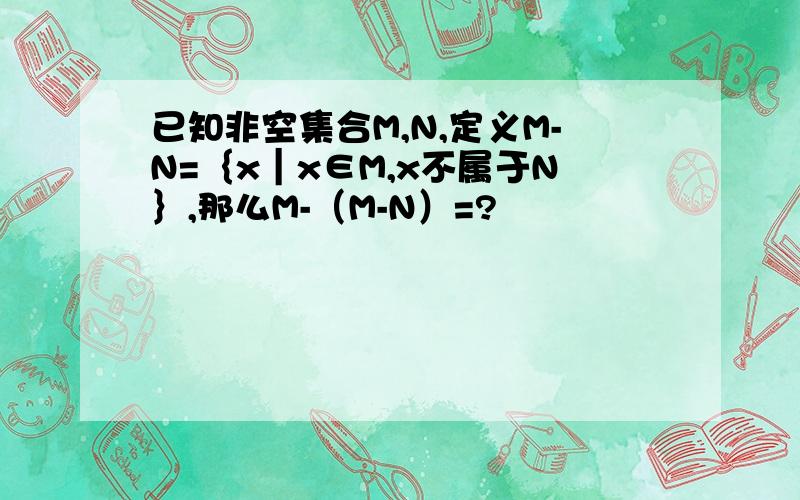已知非空集合M,N,定义M-N=｛x｜x∈M,x不属于N｝,那么M-（M-N）=?