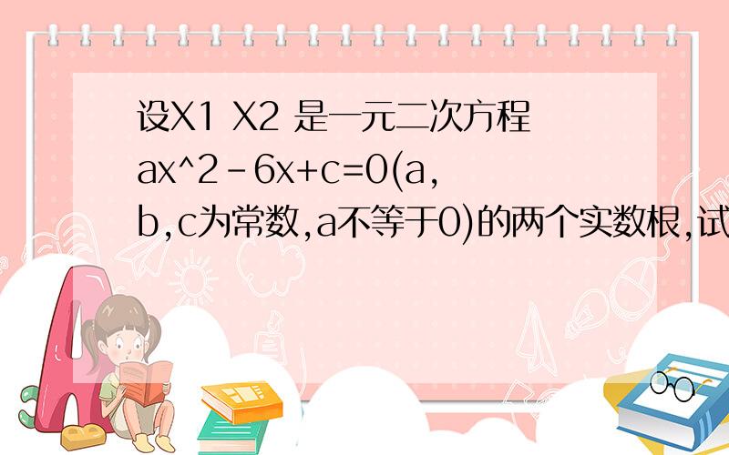 设X1 X2 是一元二次方程ax^2-6x+c=0(a,b,c为常数,a不等于0)的两个实数根,试用学过的知识证明 ① x1+x2=-b/a; ② x1+x2=c/a若x1,x2是方程2x^2-6x+3=0的两个是相互跟,不解方程,求下列各式的值：① x1^2+x2^2 ②