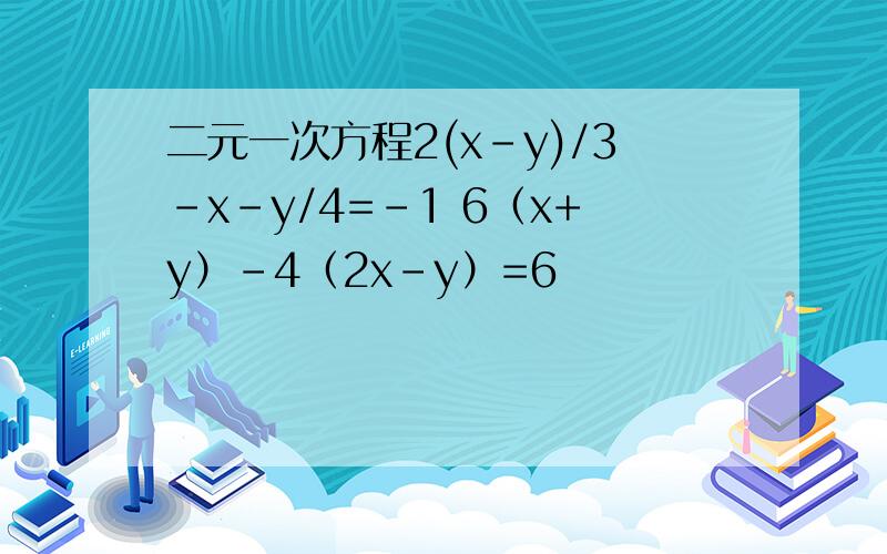 二元一次方程2(x-y)/3-x-y/4=-1 6（x+y）-4（2x-y）=6