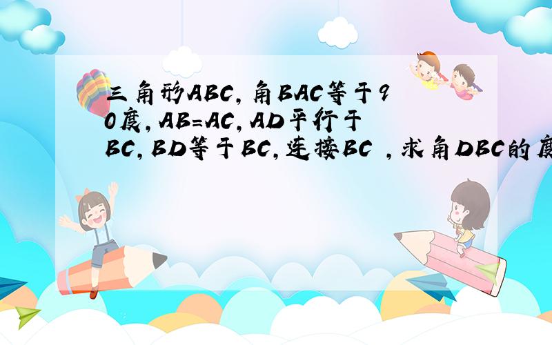 三角形ABC,角BAC等于90度,AB=AC,AD平行于BC,BD等于BC,连接BC ,求角DBC的度数?