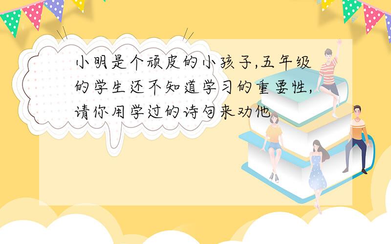 小明是个顽皮的小孩子,五年级的学生还不知道学习的重要性,请你用学过的诗句来劝他