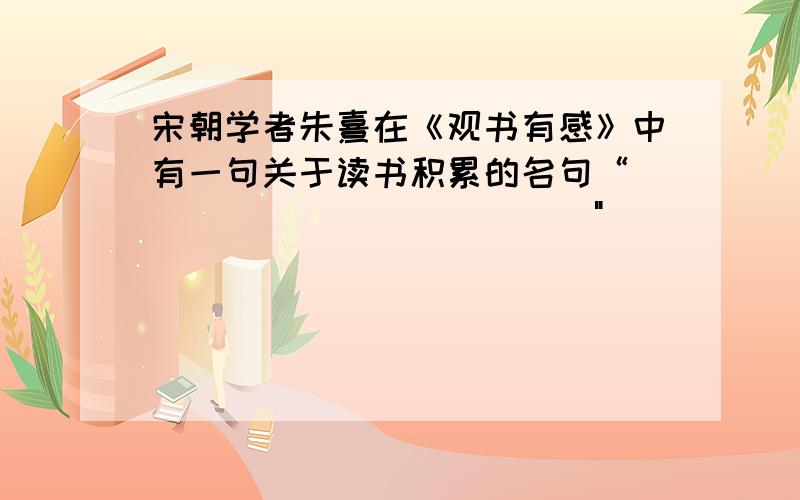 宋朝学者朱熹在《观书有感》中有一句关于读书积累的名句“_____________