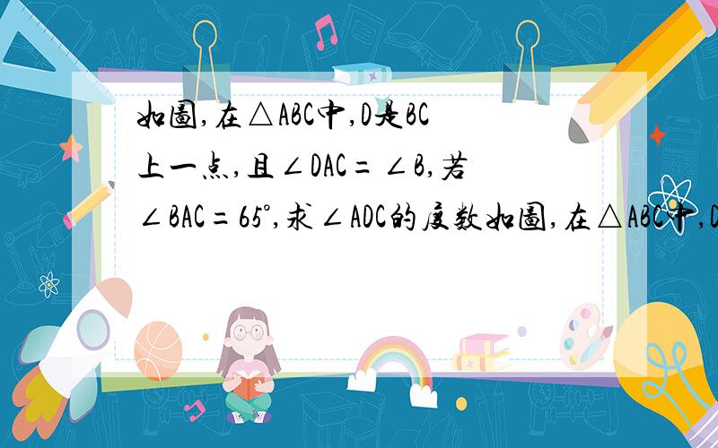 如图,在△ABC中,D是BC上一点,且∠DAC=∠B,若∠BAC=65°,求∠ADC的度数如图,在△ABC中,D是BC上一点,且∠DAC=∠B,若∠BAC=65°,求∠ADC的度数